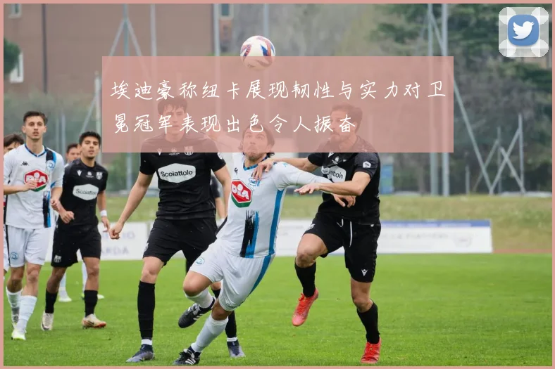 埃迪豪称纽卡展现韧性与实力对卫冕冠军表现出色令人振奋