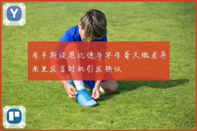 考辛斯谈恩比德与字母哥天赋差异老里发言时机引发热议