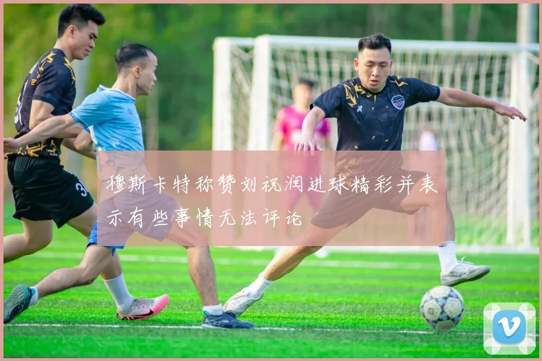 穆斯卡特称赞刘祝润进球精彩并表示有些事情无法评论