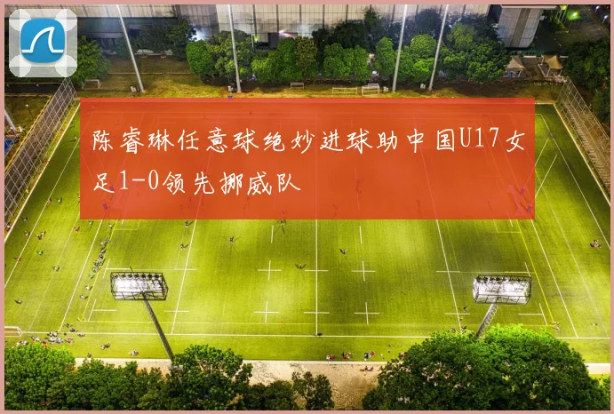 陈睿琳任意球绝妙进球助中国U17女足1-0领先挪威队