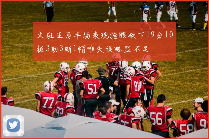 文班亚马半场表现抢眼砍下19分10板3助3断1帽唯失误略显不足