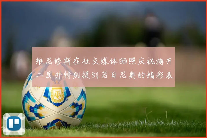 维尼修斯在社交媒体晒照庆祝梅开二度并特别提到若日尼奥的精彩表现