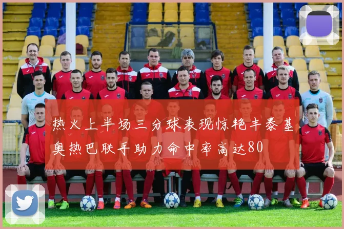 热火上半场三分球表现惊艳丰泰基奥热巴联手助力命中率高达80