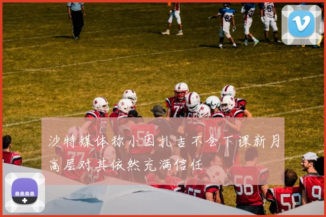 沙特媒体称小因扎吉不会下课新月高层对其依然充满信任