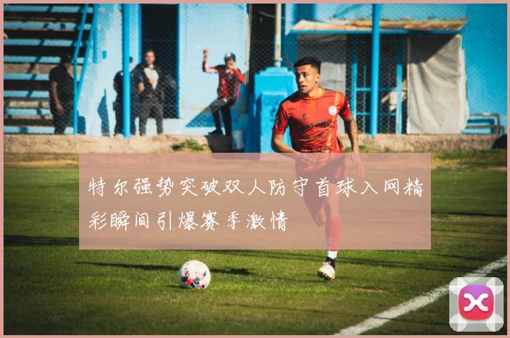 特尔强势突破双人防守首球入网精彩瞬间引爆赛季激情
