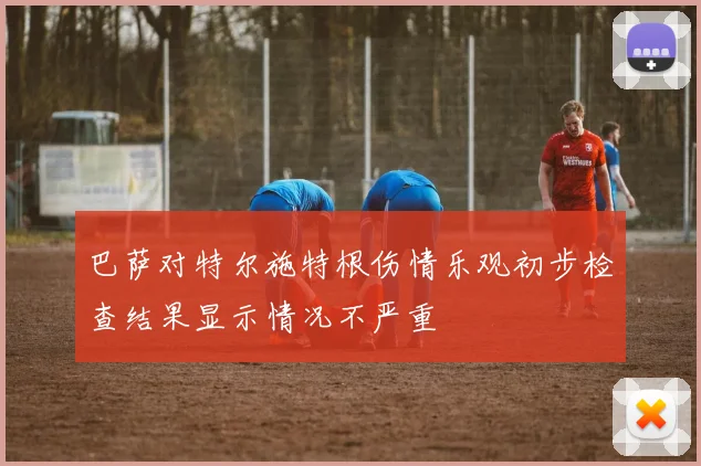 巴萨对特尔施特根伤情乐观初步检查结果显示情况不严重