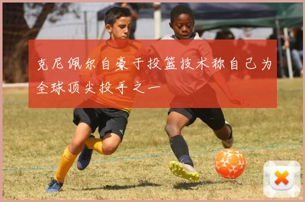 克尼佩尔自豪于投篮技术称自己为全球顶尖投手之一