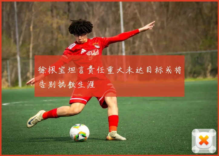 徐根宝坦言责任重大未达目标或将告别执教生涯