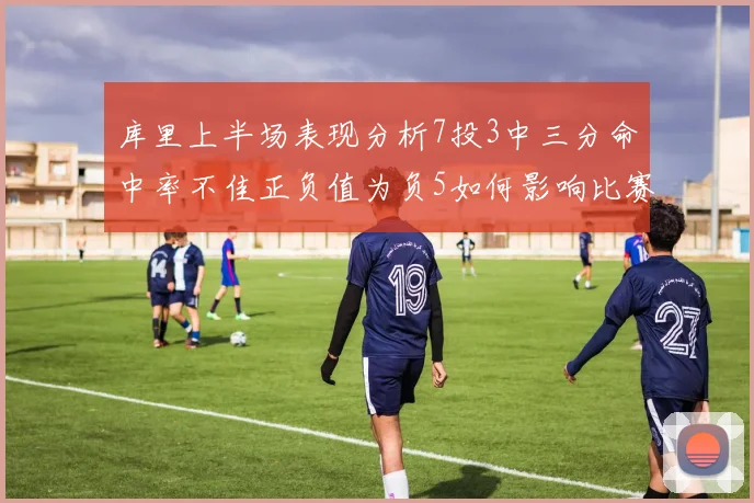 库里上半场表现分析7投3中三分命中率不佳正负值为负5如何影响比赛走势