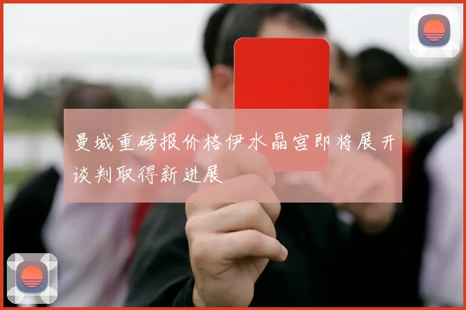 曼城重磅报价格伊水晶宫即将展开谈判取得新进展