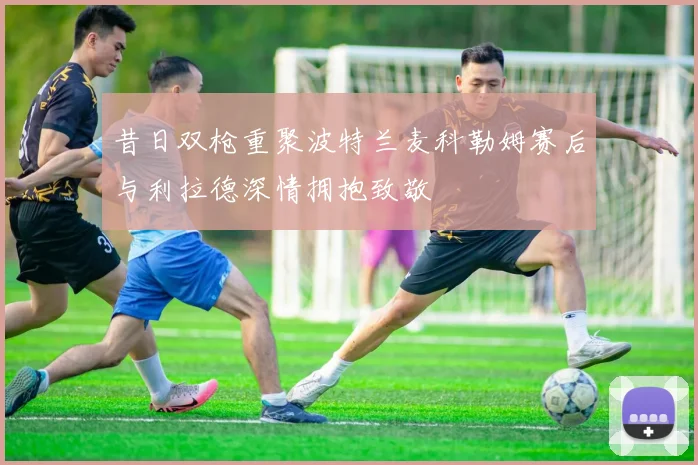 昔日双枪重聚波特兰麦科勒姆赛后与利拉德深情拥抱致敬