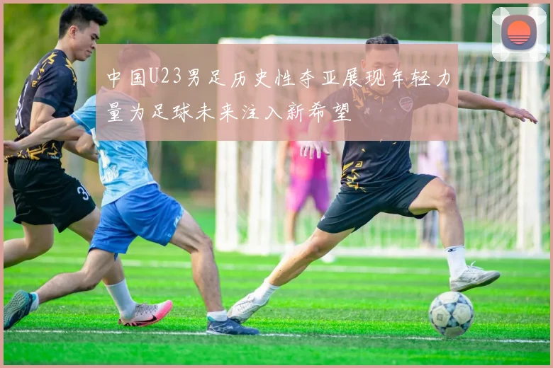 中国U23男足历史性夺亚展现年轻力量为足球未来注入新希望