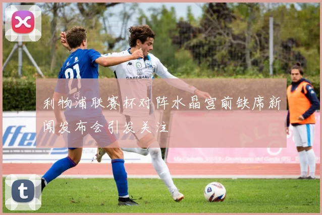 利物浦联赛杯对阵水晶宫前缺席新闻发布会引发关注
