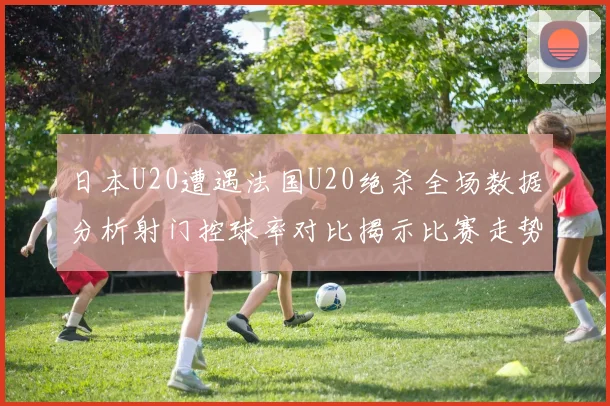 日本U20遭遇法国U20绝杀全场数据分析射门控球率对比揭示比赛走势