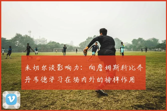米切尔谈影响力：向詹姆斯科比乔丹韦德学习在场内外的榜样作用
