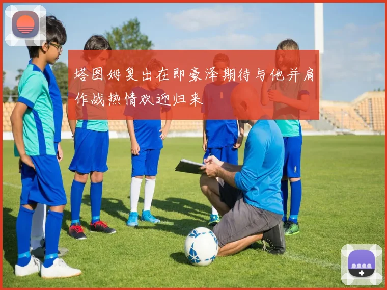 塔图姆复出在即豪泽期待与他并肩作战热情欢迎归来