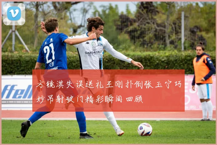 方镜淇失误送礼王刚扑倒张玉宁巧妙吊射破门精彩瞬间回顾