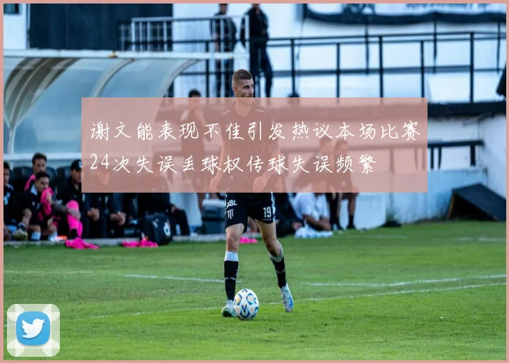 谢文能表现不佳引发热议本场比赛24次失误丢球权传球失误频繁