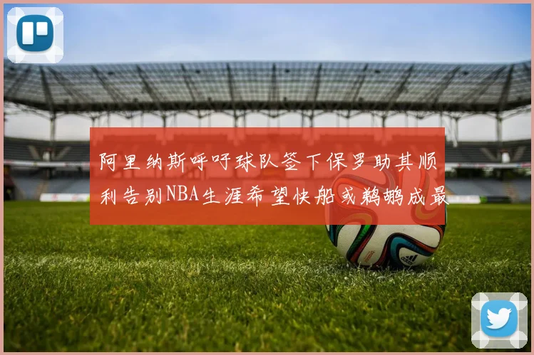阿里纳斯呼吁球队签下保罗助其顺利告别NBA生涯希望快船或鹈鹕成最佳选择