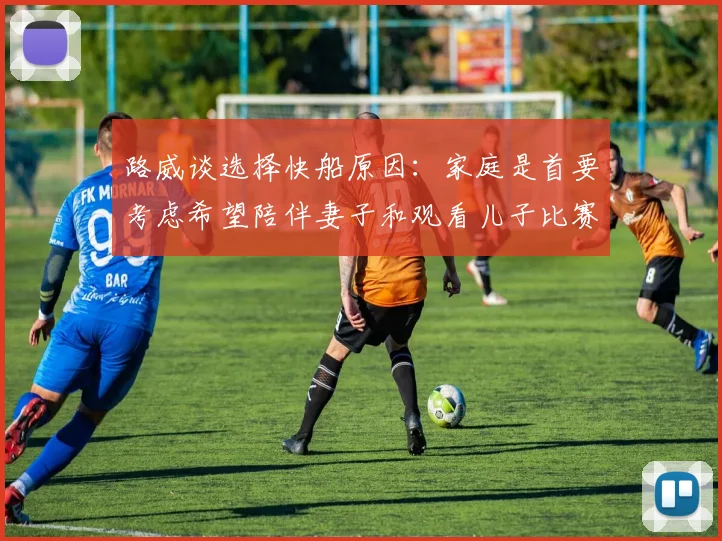 路威谈选择快船原因：家庭是首要考虑希望陪伴妻子和观看儿子比赛