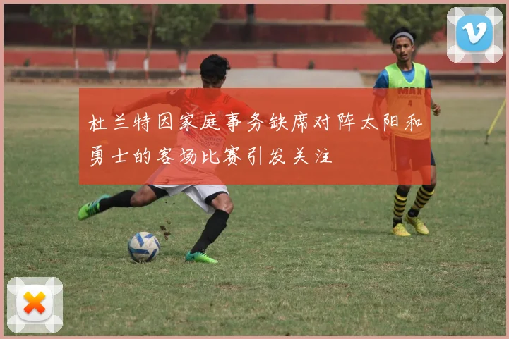 杜兰特因家庭事务缺席对阵太阳和勇士的客场比赛引发关注