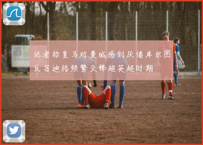 记者称皇马对曼城感到厌倦库尔图瓦吕迪格频繁交锋超英超时期