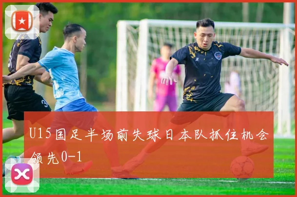 U15国足半场前失球日本队抓住机会领先0-1