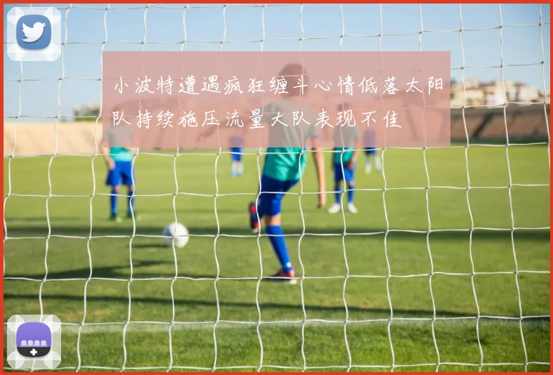 小波特遭遇疯狂缠斗心情低落太阳队持续施压流量大队表现不佳