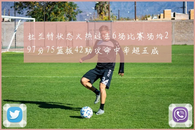 杜兰特状态火热过去6场比赛场均297分75篮板42助攻命中率超五成