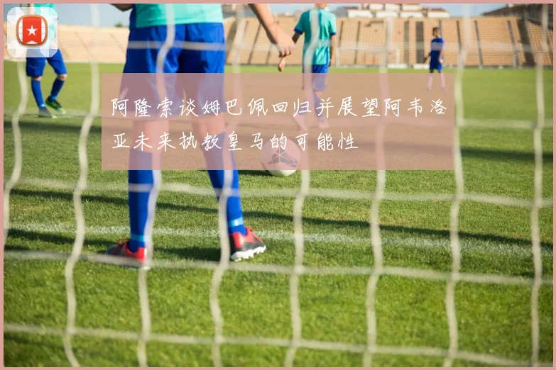 阿隆索谈姆巴佩回归并展望阿韦洛亚未来执教皇马的可能性