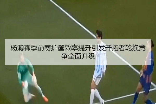 杨瀚森季前赛护筐效率提升引发开拓者轮换竞争全面升级 | kaiyun